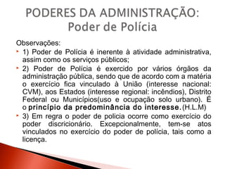 Observações:
 1) Poder de Polícia é inerente à atividade administrativa,
assim como os serviços públicos;
 2) Poder de Polícia é exercido por vários órgãos da
administração pública, sendo que de acordo com a matéria
o exercício fica vinculado à União (interesse nacional:
CVM), aos Estados (interesse regional: incêndios), Distrito
Federal ou Municípios(uso e ocupação solo urbano). É
o princípio da predominância do interesse.(H.L.M)
 3) Em regra o poder de policia ocorre como exercício do
poder discricionário. Excepcionalmente, tem-se atos
vinculados no exercício do poder de polícia, tais como a
licença.
 