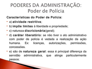 Características do Poder de Polícia:
 a) atividade restritiva;
 b) impõe limites à liberdade e propriedade;
 c) natureza discricionária(geral);
 d) caráter liberatório: se não tiver o ato administrativo
com poder de polícia é vedada a realização da ação
humana. Ex: licenças, autorizações, permissões,
concessões.
 e) são de natureza geral: essa é principal diferença da
servidão administrativa, que atinge particularmente
pessoa;
 