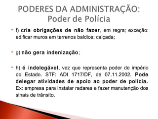 f) cria obrigações de não fazer, em regra; exceção:
edificar muros em terrenos baldios; calçada;
 g) não gera indenização;
 h) é indelegável, vez que representa poder de império
do Estado. STF: ADI 1717/DF, de 07.11.2002. Pode
delegar atividades de apoio ao poder de polícia.
Ex: empresa para instalar radares e fazer manutenção dos
sinais de trânsito.
 