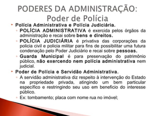  Polícia Administrativa e Polícia Judiciária.
◦ POLÍCIA ADMINISTRATIVA é exercida pelos órgãos da
administração e recai sobre bens e direitos.
◦ POLÍCIA JUDICIÁRIA é privativa das corporações da
policia civil e policia militar para fins de possibilitar uma futura
condenação pelo Poder Judiciário e recai sobre pessoas.
◦ Guarda Municipal é para preservação do patrimônio
público, não exercendo nem polícia administrativa nem
judicial.
 Poder de Polícia e Servidão Administrativa.
◦ A servidão administrativa diz respeito à intervenção do Estado
na propriedade privada, atingindo um bem particular
específico e restringindo seu uso em beneficio do interesse
público.
◦ Ex: tombamento; placa com nome rua no imóvel;
 