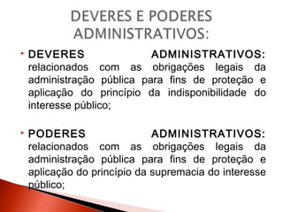  DEVERES ADMINISTRATIVOS:
relacionados com as obrigações legais da
administração pública para fins de proteção e
aplicação do princípio da indisponibilidade do
interesse público;
 PODERES ADMINISTRATIVOS:
relacionados com as obrigações legais da
administração pública para fins de proteção e
aplicação do princípio da supremacia do interesse
público;
 