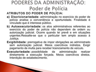 ATRIBUTOS DO PODER DE POLÍCIA:
a) Discricionariedade: administração no exercício do poder de
polícia analisa a conveniência e oportunidade. Finalidade é
vinculado que é interesse público.
b) Autoexecutoriedade: os atos administrativos referentes ao
exercício do poder de polícia não dependem de ordem ou
autorização judicial. Ocorre quando lei prevê e em situações
urgentes.Ressalte-se que o particular tem amplo acesso à
Justiça.
Exigibilidade: prerrogativa de impor obrigações ao administrado
sem autorização judicial. Meios coercitivos indiretos. Exigir
pagamento de multa para receber licenciamento de veículo.
Executoriedade: possibilidade da administração realizar
diretamente a execução forçada. Meios coercitivos diretos.
Interdição de estabelecimento.
 