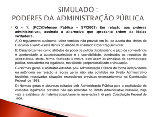  Q – 1: (FCC/Defensor Público – SP/2009) Em relação aos poderes
administrativos, assinale a alternativa que apresenta ordem de ideias
verdadeira.
A) O regulamento autônomo, sobre temática não prevista em lei, de autoria dos chefes do
Executivo é válido e está dentro do âmbito do chamado Poder Regulamentar.
B) Caracterizam-se como atributos do poder de polícia discricionário o juízo de conveniência
e oportunidade, a autoexecutoriedade e a coercibilidade, obedecidos os requisitos da
competência, objeto, forma, finalidade e motivo, bem assim os princípios da administração
pública, consistentes na legalidade, moralidade, proporcionalidade e vinculação.
C) Normas gerais e abstratas editadas pela Administração Pública de forma independente
ou autônoma em relação a regras gerais não são admitidas no Direito Administrativo
brasileiro, ressalvadas situações excepcionais previstas necessariamente na Constituição
Federal de 1988.
D) Normas gerais e abstratas editadas pela Administração Pública para a explicitação de
conceitos legalmente previstos não são admitidas no Direito Administrativo brasileiro, haja
vista a existência de matérias absolutamente reservadas à lei pela Constituição Federal de
1988.
 