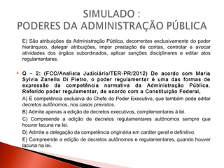 E) São atribuições da Administração Pública, decorrentes exclusivamente do poder
hierárquico, delegar atribuições, impor prestação de contas, controlar e avocar
atividades dos órgãos subordinados, aplicar sanções disciplinares e editar atos
regulamentares.
 Q – 2: (FCC/Analista Judiciário/TER-PR/2012) De acordo com Maria
Sylvia Zanella Di Pietro, o poder regulamentar é uma das formas de
expressão da competência normativa da Administração Pública.
Referido poder regulamentar, de acordo com a Constituição Federal,
A) É competência exclusiva do Chefe do Poder Executivo, que também pode editar
decretos autônomos, nos casos previstos.
B) Admite apenas a edição de decretos executivos, complementares à lei.
C) Compreende a edição de decretos regulamentares autônomos sempre que
houver lacuna na lei.
D) Admite a delegação da competência originária em caráter geral e definitivo.
E) Compreende a edição de decretos autônomos e regulamentares, quando houver
lacuna na lei.
 
