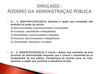  Q – 3: (ESAF/AFC/CGU/2012) Assinale a opção que contempla três
atributos do poder de polícia.
A) Discricionariedade, autoexecutoriedade e coercibilidade.
B) Vinculação, coercibilidade e delegabilidade.
C) Razoabilidade, proporcionalidade e legalidade.
D) Hierarquia, discricionariedade e delegabilidade.
E) Coercibilidade, hierarquia e vinculação.
 Q – 4: (ESA/AFC/CGU/2012) A coluna I abaixo traz exemplos de atos
punitivos da Administração enquanto que a coluna II encontram-se os
fundamentos de sua prática. Correlacione as colunas para, ao final,
assinalar a opção que contenha a sequência correta.
 