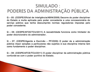 Q – 05: (CESPE/Oficial de Inteligência/ABIN/2008) Decorre do poder disciplinar
do Estado a multa aplicada pelo poder concedente a uma concessionária do
serviço público que tenha descumprido normas reguladoras impostas pelo
poder concedente.
Q – 06: (CESPE/AFCE/TCU/2011) A razoabilidade funciona como limitador do
poder discricionário do administrador.
Q – 07: (CESPE/Agente e Escrivão – PF/2009) O poder de a administração
pública impor sanções a particulares não sujeitos à sua disciplina interna tem
como fundamento o poder disciplinar.
Q – 08: (CESPE/AFCE/TCU/2011) O poder disciplinar da administração pública
confunde-se com o poder punitivo do Estado.
 