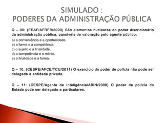 Q – 09: (ESAF/AFRFB/2009) São elementos nucleares do poder discricionário
da administração pública, passíveis de valoração pelo agente público:
a) a conveniência e a oportunidade.
b) a forma e a competência.
c) o sujeito e a finalidade.
d) a competência e o mérito.
e) a finalidade e a forma.
Q – 10: (CESPE/AFCE/TCU/2011) O exercício do poder de polícia não pode ser
delegado a entidade privada.
Q – 11: (CESPE/Agente de Inteligência/ABIN/2008) O poder de polícia do
Estado pode ser delegado a particulares.
 
