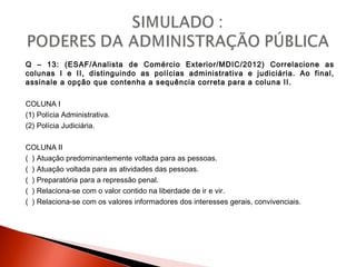 Q – 13: (ESAF/Analista de Comércio Exterior/MDIC/2012) Correlacione as
colunas I e II, distinguindo as polícias administrativa e judiciária. Ao final,
assinale a opção que contenha a sequência correta para a coluna II.
COLUNA I
(1) Polícia Administrativa.
(2) Polícia Judiciária.
COLUNA II
( ) Atuação predominantemente voltada para as pessoas.
( ) Atuação voltada para as atividades das pessoas.
( ) Preparatória para a repressão penal.
( ) Relaciona-se com o valor contido na liberdade de ir e vir.
( ) Relaciona-se com os valores informadores dos interesses gerais, convivenciais.
 