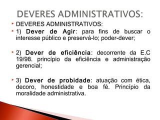 DEVERES ADMINISTRATIVOS:
 1) Dever de Agir: para fins de buscar o
interesse público e preservá-lo; poder-dever;
 2) Dever de eficiência: decorrente da E.C
19/98. princípio da eficiência e administração
gerencial;
 3) Dever de probidade: atuação com ética,
decoro, honestidade e boa fé. Princípio da
moralidade administrativa.
 