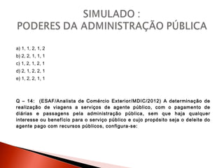 a) 1, 1, 2, 1, 2
b) 2, 2, 1, 1, 1
c) 1, 2, 1, 2, 1
d) 2, 1, 2, 2, 1
e) 1, 2, 2, 1, 1
Q – 14: (ESAF/Analista de Comércio Exterior/MDIC/2012) A determinação de
realização de viagens a serviços de agente público, com o pagamento de
diárias e passagens pela administração pública, sem que haja qualquer
interesse ou benefício para o serviço público e cujo propósito seja o deleite do
agente pago com recursos públicos, configura-se:
 