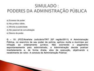 a) Excesso de poder.
b) Ato jurídico válido.
c) Afronta a publicidade
d) Ato passível de convalidação
e) Desvio de poder.
Q – 15: (FCC/Analista Judiciário/TRT 20ª região/2011) A Administração
Pública, no exercício de seu poder de polícia, aplicou multa a munícipe por
infração ao ordenamento jurídico. Não ocorrendo o pagamento
espontaneamente pelo administrado, a Administração decide praticar
imediatamente e, de forma direta, atos de execução, objetivando o
recebimento do valor. A conduta da Administração Pública:
 