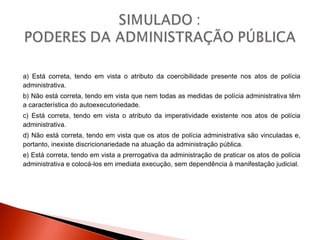 a) Está correta, tendo em vista o atributo da coercibilidade presente nos atos de polícia
administrativa.
b) Não está correta, tendo em vista que nem todas as medidas de polícia administrativa têm
a característica do autoexecutoriedade.
c) Está correta, tendo em vista o atributo da imperatividade existente nos atos de polícia
administrativa.
d) Não está correta, tendo em vista que os atos de polícia administrativa são vinculadas e,
portanto, inexiste discricionariedade na atuação da administração pública.
e) Está correta, tendo em vista a prerrogativa da administração de praticar os atos de polícia
administrativa e colocá-los em imediata execução, sem dependência à manifestação judicial.
 