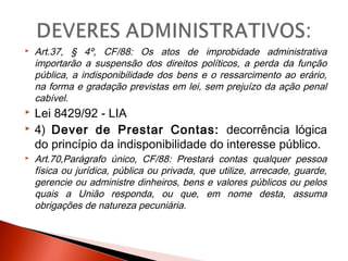  Art.37, § 4º, CF/88: Os atos de improbidade administrativa
importarão a suspensão dos direitos políticos, a perda da função
pública, a indisponibilidade dos bens e o ressarcimento ao erário,
na forma e gradação previstas em lei, sem prejuízo da ação penal
cabível.
 Lei 8429/92 - LIA
 4) Dever de Prestar Contas: decorrência lógica
do princípio da indisponibilidade do interesse público.
 Art.70,Parágrafo único, CF/88: Prestará contas qualquer pessoa
física ou jurídica, pública ou privada, que utilize, arrecade, guarde,
gerencie ou administre dinheiros, bens e valores públicos ou pelos
quais a União responda, ou que, em nome desta, assuma
obrigações de natureza pecuniária.
 