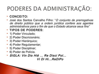  CONCEITO:
 José dos Santos Carvalho Filho: “O conjunto de prerrogativas
de direito público que a ordem jurídica confere aos agentes
administrativos para o fim de que o Estado alcance seus fins”
 TIPOS DE PODERES:
 1) Poder Vinculado;
 2) Poder Discricionário;
 3) Poder Hierárquico;
 4) Poder Regulamentar;
 5) Poder Disciplinar;
 6) Poder de Polícia.
 SIGLA: Vin Dis Hié ... Re Disci Pol...
Vi Di Hi...ReDiPo
 