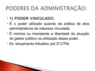  1) PODER VINCULADO:
 É o poder utilizado quando da prática de atos
administrativos de natureza vinculada;
 É mínima ou inexistente a liberdade de atuação
do gestor público na utilização desse poder.
 Ex: lançamento tributário (art.3º,CTN)
 
