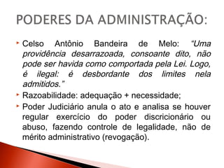  Celso Antônio Bandeira de Melo: “Uma
providência desarrazoada, consoante dito, não
pode ser havida como comportada pela Lei. Logo,
é ilegal: é desbordante dos limites nela
admitidos.”
 Razoabilidade: adequação + necessidade;
 Poder Judiciário anula o ato e analisa se houver
regular exercício do poder discricionário ou
abuso, fazendo controle de legalidade, não de
mérito administrativo (revogação).
 