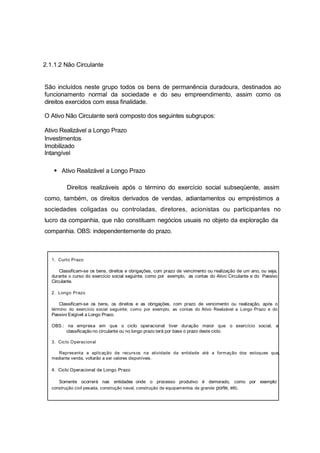 2.1.1.2 Não Circulante
São incluídos neste grupo todos os bens de permanência duradoura, destinados ao
funcionamento normal da sociedade e do seu empreendimento, assim como os
direitos exercidos com essa finalidade.
O Ativo Não Circulante será composto dos seguintes subgrupos:
Ativo Realizável a Longo Prazo
Investimentos
Imobilizado
Intangível
Ativo Realizável a Longo Prazo
Direitos realizáveis após o término do exercício social subseqüente, assim
como, também, os direitos derivados de vendas, adiantamentos ou empréstimos a
sociedades coligadas ou controladas, diretores, acionistas ou participantes no
lucro da companhia, que não constituam negócios usuais no objeto da exploração da
companhia. OBS: independentemente do prazo.
1. Curto Prazo
Classificam-se os bens, direitos e obrigações, com prazo de vencimento ou realização de um ano, ou seja,
durante o curso do exercício social seguinte; como por exemplo, as contas do Ativo Circulante e do Passivo
Circulante.
2. Longo Prazo
Classificam-se os bens, os direitos e as obrigações, com prazo de vencimento ou realização, após o
término do exercício social seguinte; como por exemplo, as contas do Ativo Realizável a Longo Prazo e do
Passivo Exigível a Longo Prazo.
OBS.: na empresa em que o ciclo operacional tiver duração maior que o exercício social, a
classificação no circulante ou no longo prazo terá por base o prazo deste ciclo.
3. Ciclo Operacional
Representa a aplicação de recursos na atividade da entidade até a formação dos estoques que,
mediante venda, voltarão a ser valores disponíveis.
4. Ciclo Operacional de Longo Prazo
Somente ocorrerá nas entidades onde o processo produtivo é demorado, como por exemplo:
construção civil pesada, construção naval, construção de equipamentos de grande porte, etc.
 
