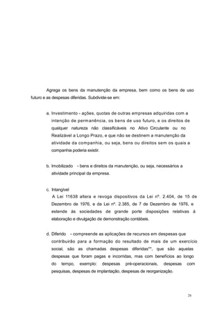 Agrega os bens da manutenção da empresa, bem como os bens de uso
futuro e as despesas diferidas. Subdivide-se em:
a. Investimento - ações, quotas de outras empresas adquiridas com a
intenção de permanência, os bens de uso futuro, e os direitos de
qualquer natureza não classificáveis no Ativo Circulante ou no
Realizável a Longo Prazo, e que não se destinem a manutenção da
atividade da companhia, ou seja, bens ou direitos sem os quais a
companhia poderia existir.
b. Imobilizado - bens e direitos da manutenção, ou seja, necessários a
atividade principal da empresa.
c. Intangível
A Lei 11638 altera e revoga dispositivos da Lei nº. 2.404, de 15 de
Dezembro de 1976, e da Lei nº. 2.385, de 7 de Dezembro de 1976, e
estende às sociedades de grande porte disposições relativas à
elaboração e divulgação de demonstração contábeis.
d. Diferido - compreende as aplicações de recursos em despesas que
contribuirão para a formação do resultado de mais de um exercício
social, são as chamadas despesas diferidas**, que são aquelas
despesas que foram pagas e incorridas, mas com benefícios ao longo
do tempo, exemplo: despesas pré-operacionais, despesas com
pesquisas, despesas de implantação, despesas de reorganização.
26
 