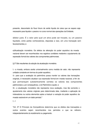 presente, descontado do fluxo futuro de saída líquida de caixa que se espera seja
necessário para liquidar o passivo no curso normal das operações da Entidade;
d)Valor justo. É o valor pelo qual um ativo pode ser trocado, ou um passivo
liquidado, entre partes conhecedoras, dispostas a isso, em uma transação sem
favorecimentos; e
e)Atualização monetária. Os efeitos da alteração do poder aquisitivo da moeda
nacional devem ser reconhecidos nos registros contábeis mediante o ajustamento da
expressão formal dos valores dos componentes patrimoniais.
§ 2º São resultantes da adoção da atualização monetária:
I.- a moeda, embora aceita universalmente como medida de valor, não representa
unidade constante em termos do poder aquisitivo;
II.- para que a avaliação do patrimônio possa manter os valores das transações
originais, é necessário atualizar sua expressão formal em moeda nacional, a fim de
que permaneçam substantivamente corretos os valores dos componentes
patrimoniais e, por consequência, o do Patrimônio Líquido; e
III.- a atualização monetária não representa nova avaliação, mas tão somente o
ajustamento dos valores originais para determinada data, mediante a aplicação de
indexadores ou outros elementos aptos a traduzir a variação do poder aquisitivo da
moeda nacional em um dado período."
(...)
"Art. 9º O Princípio da Competência determina que os efeitos das transações e
outros eventos sejam reconhecidos nos períodos a que se referem,
independentemente do recebimento ou pagamento.
17
 