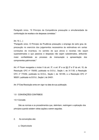 Parágrafo único. “O Princípio da Competência pressupõe a simultaneidade da
confrontação de receitas e de despesas correlatas.”
Art. 10. (...)
"Parágrafo único. O Princípio da Prudência pressupõe o emprego de certo grau de
precaução no exercício dos julgamentos necessários às estimativas em certas
condições de incerteza, no sentido de que ativos e receitas não sejam
superestimados e que passivos e despesas não sejam subestimados, atribuindo
maior confiabilidade ao processo de mensuração e apresentação dos
componentes patrimoniais."
Art. 4º Ficam revogados o inciso V do art. 3º, o art. 8º e os §§ 2º e 3º do art. 10, da
Resolução CFC nº 750/93, publicada no D.O.U., Seção I, de 31.7.93; a Resolução
CFC nº 774/94, publicada no D.O.U., Seção I, de 18/1/95, e a Resolução CFC nº
900/01, publicada no D.O.U., Seção I, de 3/4/01.
Art. 5º Esta Resolução entra em vigor na data de sua publicação.
1.9 CONVENÇÕES CONTÁBEIS
1.9.1 Conceito
São as normas e os procedimentos que, delimitam, restringem a aplicação dos
princípios quando existem várias opções a serem seguidas.
2. As convenções são:
a. Objetividade
18
 