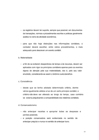 - os registros devem ter suporte, sempre que possível, em documentos
de transações, normas e procedimentos escritos e práticas geralmente
aceitos no ramo da atividade econômica.
- para que não haja distorções nas informações contábeis, o
contador deverá escolher, entre vários procedimentos, o mais
adequado para descrever um evento contábil.
b. Materialidade
- a fim de se evitarem desperdícios de tempo e de recursos, devem ser
aplicados com rigor os princípios contábeis apenas para os eventos
dignos de atenção pela sua materialidade, isto é, pelo seu valor
envolvido, considerando-se assim o binômio custo-benefício.
c. Consistência
- desde que se tenha adotado determinado critério, dentre
vários igualmente válidos a luz de um certo princípio contábil, o
critério não deve ser alterado ao longo do tempo, caso contrário
se estaria prejudicando a comparabilidade dos relatórios contábeis.
d. Conservadorismo
- não antecipar receitas e apropriar todas as despesas e
perdas possíveis.
- a posição conservadora será evidenciada no sentido de
antecipar prejuízo e nunca no sentido de antecipar lucro.
19
 
