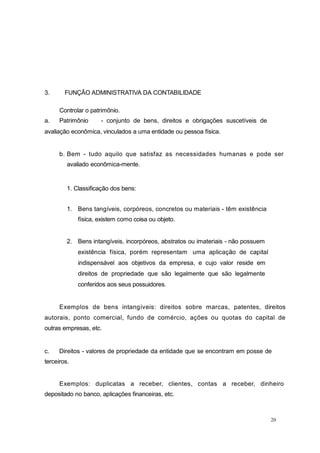 3. FUNÇÃO ADMINISTRATIVA DA CONTABILIDADE
Controlar o patrimônio.
a. Patrimônio - conjunto de bens, direitos e obrigações suscetíveis de
avaliação econômica, vinculados a uma entidade ou pessoa física.
b. Bem - tudo aquilo que satisfaz as necessidades humanas e pode ser
avaliado econômica-mente.
1. Classificação dos bens:
1. Bens tangíveis, corpóreos, concretos ou materiais - têm existência
física, existem como coisa ou objeto.
2. Bens intangíveis, incorpóreos, abstratos ou imateriais - não possuem
existência física, porém representam uma aplicação de capital
indispensável aos objetivos da empresa, e cujo valor reside em
direitos de propriedade que são legalmente que são legalmente
conferidos aos seus possuidores.
Exemplos de bens intangíveis: direitos sobre marcas, patentes, direitos
autorais, ponto comercial, fundo de comércio, ações ou quotas do capital de
outras empresas, etc.
c. Direitos - valores de propriedade da entidade que se encontram em posse de
terceiros.
Exemplos: duplicatas a receber, clientes, contas a receber, dinheiro
depositado no banco, aplicações financeiras, etc.
20
 