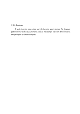 1.10.3 Despesas
É gasto incorrido para, direta ou indiretamente, gerar receitas. As despesas
podem diminuir o ativo ou aumentar o passivo, mas sempre provocam diminuições na
situação líquida ou patrimônio líquido.
 