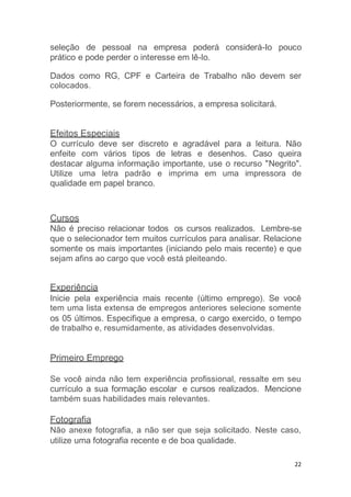 22
seleção de pessoal na empresa poderá considerá-Io pouco
prático e pode perder o interesse em lê-lo.
Dados como RG, CPF e Carteira de Trabalho não devem ser
colocados.
Posteriormente, se forem necessários, a empresa solicitará.
Efeitos Especiais
O currículo deve ser discreto e agradável para a leitura. Não
enfeite com vários tipos de letras e desenhos. Caso queira
destacar alguma informação importante, use o recurso "Negrito".
Utilize uma letra padrão e imprima em uma impressora de
qualidade em papel branco.
Cursos
Não é preciso relacionar todos os cursos realizados. Lembre-se
que o selecionador tem muitos currículos para analisar. Relacione
somente os mais importantes (iniciando pelo mais recente) e que
sejam afins ao cargo que você está pleiteando.
Experiência
Inicie pela experiência mais recente (último emprego). Se você
tem uma lista extensa de empregos anteriores selecione somente
os 05 últimos. Especifique a empresa, o cargo exercido, o tempo
de trabalho e, resumidamente, as atividades desenvolvidas.
Primeiro Emprego
Se você ainda não tem experiência profissional, ressalte em seu
currículo a sua formação escolar e cursos realizados. Mencione
também suas habilidades mais relevantes.
Fotografia
Não anexe fotografia, a não ser que seja solicitado. Neste caso,
utilize uma fotografia recente e de boa qualidade.
 