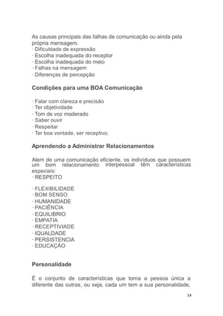14
As causas principais das falhas de comunicação ou ainda pela
própria mensagem.
· Dificuldade de expressão
· Escolha inadequada do receptor
· Escolha inadequada do meio
· Falhas na mensagem
· Diferenças de percepção
Condições para uma BOA Comunicação
· Falar com clareza e precisão
· Ter objetividade
· Tom de voz moderado
· Saber ouvir
· Respeitar
· Ter boa vontade, ser receptivo.
Aprendendo a Administrar Relacionamentos
Alem de uma comunicação eficiente, os indivíduos que possuem
interpessoal têm característicasum bom relacionamento
especiais:
· RESPEITO
· FLEXIBILIDADE
· BOM SENSO
· HUMANIDADE
· PACIÊNCIA
· EQUILIBRIO
· EMPATIA
· RECEPTIVIADE
· IQUALDADE
· PERSISTENCIA
· EDUCAÇÃO
Personalidade
É o conjunto de características que torna a pessoa única a
diferente das outras, ou seja, cada um tem a sua personalidade,
 