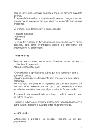 15
pois os indivíduos pensam, sentem a agem de maneira bastante
distinta.
A personalidade se forma quando ainda somos crianças e vai se
adaptando ao ambiente em que vivemos, a medida que vamos
crescendo.
São fatores que determinam a personalidade:
·Herança biológica
· Ambiente
· Idade
Deve-se ter cuidado ao formar opiniões precipitadas sobre outras
pessoas, pois estas informações podem se transformar em
preconceitos ou esteriótipos.
Preconceitos
Trata-se de conceito ou opinião formados antes de ter o
conhecimento adequado.
Alguns preconceitos são:
·Criticar idéias e opiniões dos outros que não combinam com o
que você pensa;
·Julgar a pessoa precipitadamente sem considerar o seu estado
emocional.
Por exemplo: ela pode estar agressiva porque está vivendo um
momento difícil. Ao relacionar-se com o outro, deve-se considerar
as próprias emoções para não julgar o outro de forma errada.
A revelação da personalidade acontece no relacionamento com
as outras pessoas.
Quando o individuo se conhece melhor, fica mais fácil conhecer o
outro. Assim, melhora a qualidade dos relacionamentos.
Estereótipos
Estereotipar é perceber as pessoas baseando-se em pré-
julgamentos.
 