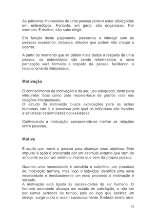 16
As primeiras impressões de uma pessoa podem estar alicerçadas
em estereótipos. Portanto, em geral, são enganosas. Por
exemplo: É mulher, não sabe dirigir.
Em função deste julgamento, passamos a interagir com as
pessoas esperando, inclusive, atitudes que podem não chegar a
ocorrer.
A partir do momento que se obtém mais dados a respeito de uma
pessoa, os estereótipos vão sendo reformulados e nova
percepção será formada a respeito da pessoa, facilitando o
relacionamento interpessoal.
Motivação
O conhecimento da motivação e do seu uso adequado, tanto para
interpretar fatos como para resolve-los,e de grande valia nas
relações interpessoais.
O estudo da motivação busca explicações para as ações
humanas, isto é, o processo pelo qual os indivíduos são levados
a satisfazer determinadas necessidades.
Conhecendo a motivação, compreende-se melhor as relações
entre pessoas.
Motivo
É aquilo que move a pessoa para alcançar seus objetivos. Este
impulso à ação é provocada por um estimulo externo que vem do
ambiente ou por um estimulo interno que vem da própria pessoa.
Quando uma necessidade é atendida e satisfeita, um processo
de motivação termina, mas logo o individuo identifica uma nova
necessidade e imediatamente um novo processo d motivação é
iniciado.
A motivação está ligada ás necessidades do ser humano. O
homem raramente alcança um estado de satisfação, a não ser
por curtos períodos de tempo, pois ao logo que satisfaz um
desejo, surge outro e assim sucessivamente. Embora exista uma
 