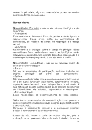 17
ordem de prioridade, algumas necessidades podem apresentar
ao mesmo tempo que as outras.
Necessidades
Necessidades Primárias – são as de natureza fisiológica e de
segurança.
· Fisiológicas
Relacionam-se ao bem estar físico da pessoa e estão ligadas a
sobrevivência. Estes níveis estão às necessidades de
alimentação, de repouso, de abrigo, de respiração e o desejo
sexual.
· Segurança
Relacionam-se á proteção contra o perigo ou privação. Estas
necessidades ficam evidenciadas quando as fisiológicas estão
relativamente satisfeitas. Um exemplo desse tipo necessidade é o
medo de perder o emprego e não poder sustentar a família.
Necessidades Secundárias – são as de natureza social, de
estima e de autorealização.
· Sócias
São as de associação, de participação, amizade, inclusão em
grupos, aceitação por parte dos companheiros.
· Estima
São aquelas relacionadas com a maneira pela qual o individuo se
vê e se avalia. Envolvem auto-estima, autoconfiança, respeito,
reputação, reconhecimento, amor, independência, e autonomia. A
não satisfação dessas necessidades pode produzir sentimentos
de inferioridades, de fraqueza, dependência e desamparo.
· Auto-alimentação
Estão relacionadas ao desenvolvimento de cada pessoa.
Todos temos necessidades de auto-realização como pessoa e
como profissional e buscamos novos desafios para desafios para
a auto-realização.
Conseguir o crescimento pessoal e o profissional significa:
Buscar o aprimoramento da qualidade de vida.
Apesar de não termos o poder de motivar ninguém, pois a
motivação e um processo interno de cada individuo, temos o
 