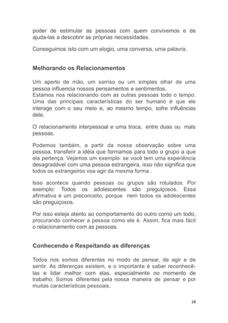 18
poder de estimular as pessoas com quem convivemos e de
ajuda-las a descobrir as próprias necessidades.
Conseguimos isto com um elogio, uma conversa, uma palavra.
Melhorando os Relacionamentos
Um aperto de mão, um sorriso ou um simples olhar de uma
pessoa influencia nossos pensamentos e sentimentos.
Estamos nos relacionando com as outras pessoas todo o tempo.
Uma das principais características do ser humano é que ele
interage com o seu meio e, ao mesmo tempo, sofre influências
dele.
O relacionamento interpessoal e uma troca, entre duas ou mais
pessoas.
Podemos também, a partir da nossa observação sobre uma
pessoa, transferir a idéia que formamos para todo o grupo a que
ela pertença. Vejamos um exemplo: se você tem uma experiência
desagradável com uma pessoa estrangeira, isso não significa que
todos os estrangeiros voa agir da mesma forma .
Isso acontece quando pessoas ou grupos são rotulados. Por
exemplo: Todos os adolescentes são preguiçosos. Essa
afirmativa é um preconceito, porque nem todos os adolescentes
são preguiçosos.
Por isso esteja atento ao comportamento do outro como um todo,
procurando conhecer a pessoa como ele é. Assim, fica mais fácil
o relacionamento com as pessoas.
Conhecendo e Respeitando as diferenças
Todos nos somos diferentes no modo de pensar, de agir e de
sentir. As diferenças existem, e o importante é saber reconhecê-
las e lidar melhor com elas, especialmente no momento de
trabalho. Somos diferentes pela nossa maneira de pensar e por
muitas características pessoais.
 