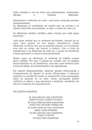 19
Cada indivíduo é um ser único com pensamentos, sentimentos,
atitudes e historias diferentes.
Respeitando a diferença do outro, você pode conquistar grandes
relacionamentos!
As diferenças se manifestam de acordo com as normas e os
hábitos adquiridos na sociedade, ou seja, a cultura de cada um.
As diferenças existem, também, pelas crenças que cada grupo
social tem.
Você pode verificar que no ambiente de trabalho, quando sai ou
entra outra pessoa na sua equipe, percebem-se muitas
diferenças na forma com que as pessoas passam a se comportar
uma com as outras, ate mesmo a produzir. Com a troca de
experiências e as diferenças de cada um, o grupo se transforma
e todos aprendem e crescem profissionalmente.
Muitas vezes, as diferenças no ambiente de trabalho podem
gerar conflitos. Por isso, é preciso ter cuidado com as reações
preconceituosas ou de intolerância, pois elas criam barreiras para
a troca de idéias, de conhecimentos e de experiências.
Em nossos relacionamentos, estamos sempre influenciando o
comportamento de alguém ou sendo influenciados. A influencia
acontece no sentido de mudar ou acrescentar novas percepções
sobre as pessoas ou os fatos. Essas percepções podem
confirmar ou alterar o que pensamos e sentimos, resultando (ou
não) em mudança de comportamento.
RELAÇÕES HUMANAS
As seis palavras mais importantes:
ADMITO QUE O ERRO FOI MEU,
As Cinco Palavras Mais Importantes:
VOCÊ FEZ UM BOM TRABALHO
As quatro palavras mais importantes:
QUAL A SUA OPINIÃO;
As três palavras mais importante:
FAÇA O FAVOR;
As duas mais importantes:
 