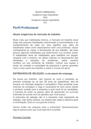 20
MUITO OBRIGADO;
A palavra mais importante:
Nós;
A palavra menos importante:
EU.
Perfil Profissional
Atuais exigências do mercado de trabalho
Muito mais que habilidades técnica, o mercado de trabalho atual
exige das pessoas habilidades relacionadas à personalidade e ao
comportamento de cada um. Isso significa que, além do
trabalhador saber como desempenhar bem uma profissão, utilizar
corretamente os meios e ferramentas de seu trabalho, ele deve
possuir algumas habilidades que determinam sua conduta social.
O trabalhador deve ter habilidades para trabalhar em equipe,
cooperar com o próximo, ter idéias criativas no desempenho das
atividades e soluções de problemas, saber resolver
conflitos em seu ambiente de trabalho, motivar sua equipe e
ainda, ter vontade e curiosidade de pesquisar e querer aprender
mais e mais sobre seu trabalho e sobre o mundo em geral.
ENTREVISTA DE SELEÇÃO: a um passo do emprego
Na busca por trabalho, não importa se você é candidato ao
primeiro emprego ou se tem 20 anos de experiência, terá de
encarar um mercado exigente e competitivo. Para aumentar suas
chances de conseguir a vaga é necessário ter bom senso desde
o primeiro contato com a empresa a qual você irá se candidatar,
a maneira de vestir, os gestos, além de apresentar um currículo
turbinado de acordo com as aptidões que você possui.
A entrevista de seleção não é o momento mais importante da
seleção, mas tenha certeza, na maioria das vezes é decisiva para
a contratação. Esta é a sua grande chance.
Vamos então nos preparar para a entrevista? Apresentaremos
alguns passos para que você seja bem sucedido.
Primeiro Contato
 