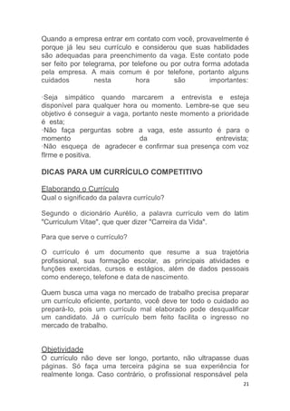 21
Quando a empresa entrar em contato com você, provavelmente é
porque já leu seu currículo e considerou que suas habilidades
são adequadas para preenchimento da vaga. Este contato pode
ser feito por telegrama, por telefone ou por outra forma adotada
pela empresa. A mais comum é por telefone, portanto alguns
cuidados nesta hora são importantes:
·Seja simpático quando marcarem a entrevista e esteja
disponível para qualquer hora ou momento. Lembre-se que seu
objetivo é conseguir a vaga, portanto neste momento a prioridade
é esta;
·Não faça perguntas sobre a vaga, este assunto é para o
momento da entrevista;
·Não esqueça de agradecer e confirmar sua presença com voz
fIrme e positiva.
DICAS PARA UM CURRÍCULO COMPETITIVO
Elaborando o Currículo
Qual o significado da palavra currículo?
Segundo o dicionário Aurélio, a palavra currículo vem do latim
"Curriculum Vitae", que quer dizer "Carreira da Vida".
Para que serve o currículo?
O currículo é um documento que resume a sua trajetória
profissional, sua formação escolar, as principais atividades e
funções exercidas, cursos e estágios, além de dados pessoais
como endereço, telefone e data de nascimento.
Quem busca uma vaga no mercado de trabalho precisa preparar
um currículo eficiente, portanto, você deve ter todo o cuidado ao
prepará-Io, pois um currículo mal elaborado pode desqualificar
um candidato. Já o currículo bem feito facilita o ingresso no
mercado de trabalho.
Objetividade
O currículo não deve ser longo, portanto, não ultrapasse duas
páginas. Só faça uma terceira página se sua experiência for
realmente longa. Caso contrário, o profissional responsável pela
 