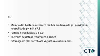PH
• Maioria das bactérias crescem melhor em faixas de pH próximas a
neutralidade pH 6,5 a 7,5
• Fungos e leveduras 5,0 a 6,0
• Bactérias acidófilas resistentes à acidez
• Diferença de pH: microbiota vaginal, microbiota oral...
 