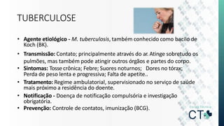 TUBERCULOSE
• Agente etiológico - M. tuberculosis, também conhecido como bacilo de
Koch (BK).
• Transmissão: Contato; principalmente através do ar. Atinge sobretudo os
pulmões, mas também pode atingir outros órgãos e partes do corpo.
• Sintomas: Tosse crônica; Febre; Suores noturnos; Dores no tórax;
Perda de peso lenta e progressiva; Falta de apetite..
• Tratamento: Regime ambulatorial, supervisionado no serviço de saúde
mais próximo a residência do doente.
• Notificação - Doença de notificação compulsória e investigação
obrigatória.
• Prevenção: Controle de contatos, imunização (BCG).
 