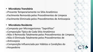 • Microbiota Transitória
oPresente Temporariamente no Sítio Anatômico
oFacilmente Removida pelos Procedimentos de Limpeza
oFacilmente Eliminada pelos Procedimentos de Antissepsia
• Microbiota Residente
oComposta por Microrganismos “Saprófitas”
oComposição Típica de Cada Sítio Anatômico
oNão é Removida Totalmente pelos Procedimentos de Limpeza
oNão é Eliminada Totalmente pelos Procedimentos de
oAntissepsia
oComposição Influenciada por Hábitos e Condições do
oHospedeiro
 