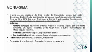 GONORREIA
• É uma doença infecciosa do trato genital de transmissão sexual, que pode
determinar desde infecção assintomática até doença manifesta, com alta morbidade.
Cerca de 70 a 80% dos casos femininos, a doença é assintomática (Significa que uma
pessoa tem uma doença ou infecção, mas não apresenta os sintomas típicos dela).
• Sintomas:
– Homens: sensação de prurido, ardência miccional (disúria), seguida por corrimento
purulento. Em alguns pacientes, pode haver febre e outras manifestações de
infecção aguda sistêmica.
– Mulheres: Corrimento vaginal, dispareunia ou disúria
– Agente etiológico - Neisseria gonorrhoeae, diplococo gram- negativo.
• Tratamento: Ciprofloxacina ; Ofloxacina, Ceftriaxona.
• Prevenção: Aconselhamento; Promoção de uso de preservativos
 