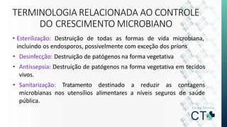 TERMINOLOGIA RELACIONADA AO CONTROLE
DO CRESCIMENTO MICROBIANO
• Esterilização: Destruição de todas as formas de vida microbiana,
incluindo os endosporos, possivelmente com exceção dos príons
• Desinfecção: Destruição de patógenos na forma vegetativa
• Antissepsia: Destruição de patógenos na forma vegetativa em tecidos
vivos.
• Sanitarização: Tratamento destinado a reduzir as contagens
microbianas nos utensílios alimentares a níveis seguros de saúde
pública.
 