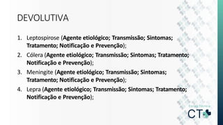 DEVOLUTIVA
1. Leptospirose (Agente etiológico; Transmissão; Sintomas;
Tratamento; Notificação e Prevenção);
2. Cólera (Agente etiológico; Transmissão; Sintomas; Tratamento;
Notificação e Prevenção);
3. Meningite (Agente etiológico; Transmissão; Sintomas;
Tratamento; Notificação e Prevenção);
4. Lepra (Agente etiológico; Transmissão; Sintomas; Tratamento;
Notificação e Prevenção);
 