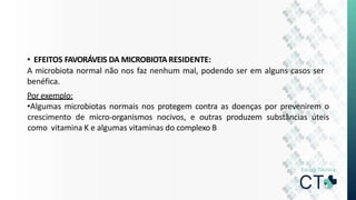 • EFEITOS FAVORÁVEIS DA MICROBIOTA RESIDENTE:
A microbiota normal não nos faz nenhum mal, podendo ser em alguns casos ser
benéfica.
Por exemplo:
•Algumas microbiotas normais nos protegem contra as doenças por prevenirem o
crescimento de micro-organismos nocivos, e outras produzem substâncias úteis
como vitamina K e algumas vitaminas do complexo B
 