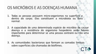 OS MICRÓBIOS E AS DOENÇAS HUMANA
1. Todas as pessoas possuem micro-organismos na superfície e
dentro do corpo. Eles constituem a microbiota ou flora
normal.
2. A capacidade de uma determinada espécie de micróbio de causar
doença e a resistência do organismo hospedeiro serão fatores
importantes para determinar se uma pessoa contrairá ou não uma
doença.
3. As comunidades bacterianas que formam as camadas limosas
sobre superfícies são chamadas de biofilmes.
 