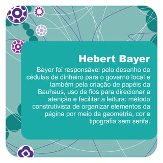 Hebert Bayer
   Bayer foi responsável pelo desenho de
cédulas de dinheiro para o governo local e
        também pela criação de papéis da
    Bauhaus, uso de fios para direcionar a
       atenção e facilitar a leitura: método
  construtivista de organizar elementos da
      página por meio da geometria, cor e
                       tipografia sem serifa.
 