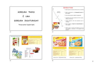 4
GORDURA TRANS
É UMA
GORDURA INSATURADA!!!
Porque possui ligação dupla.
Gordura trans
 Natural apenas em poucos animais como os ruminantes.
 Obtido sinteticamente por hidrogenação parcial de
óleos vegetais.
 São as famosas gorduras vegetais hidrogenadas.
 5g gorduras trans /dia aumentam em 25% o risco de
doenças coronarianas.
 Antigas margarinas muito mais prejudiciais que as
manteigas.
 Novas margarinas: Reação de interesterificação de
óleos vegetais.
 Observar bem os rótulos dos produtos que, por lei,
são obrigados a mencionar a % de gordura trans
presente.
Gordura trans – 0,8 gr/porção de 30 gr Gordura trans – 2 gr/porção de 30 gr
13 14
15 16
 