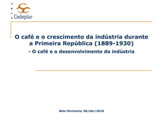 O café e o crescimento da indústria durante a Primeira República (1889-1930) Belo Horizonte, 06/abr/2010 - O café e o desenvolvimento da indústria 