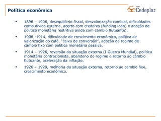 Política econômica 1896 – 1906, desequilíbrio fiscal, desvalorização cambial, dificuldades coma dívida externa, acerto com credores (funding loan) e adoção de política monetária restritiva ainda com cambio flutuante). 1906 -1914, dificuldade de crescimento econômico, política de valorização do café, “caixa de conversão”, adoção de regime de câmbio fixo com política monetária passiva. 1914 – 1926, reversão da situação externa (I Guerra Mundial), política monetária contracionista, abandono do regime e retorno ao câmbio flutuante, aceleração da inflação. 1926 – 1929, melhoria da situação externa, retorno ao cambio fixo, crescimento econômico. 