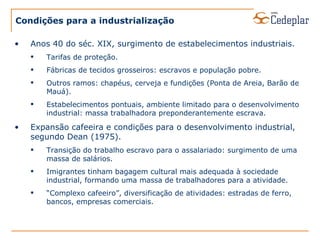 Condições para a industrialização Anos 40 do séc. XIX, surgimento de estabelecimentos industriais. Tarifas de proteção. Fábricas de tecidos grosseiros: escravos e população pobre. Outros ramos: chapéus, cerveja e fundições (Ponta de Areia, Barão de Mauá). Estabelecimentos pontuais, ambiente limitado para o desenvolvimento industrial: massa trabalhadora preponderantemente escrava. Expansão cafeeira e condições para o desenvolvimento industrial, segundo Dean (1975). Transição do trabalho escravo para o assalariado: surgimento de uma massa de salários. Imigrantes tinham bagagem cultural mais adequada à sociedade industrial, formando uma massa de trabalhadores para a atividade. “ Complexo cafeeiro”, diversificação de atividades: estradas de ferro, bancos, empresas comerciais. 