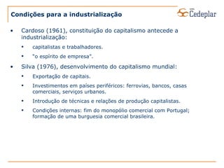 Condições para a industrialização Cardoso (1961), constituição do capitalismo antecede a industrialização: capitalistas e trabalhadores. “ o espírito de empresa”. Silva (1976), desenvolvimento do capitalismo mundial: Exportação de capitais. Investimentos em países periféricos: ferrovias, bancos, casas comerciais, serviços urbanos. Introdução de técnicas e relações de produção capitalistas. Condições internas: fim do monopólio comercial com Portugal; formação de uma burguesia comercial brasileira. 